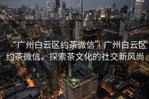 “廣州白云區約茶微信”廣州白云區約茶微信，探索茶文化的社交新風(fēng)尚