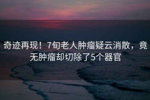 奇跡再現！7旬老人腫瘤疑云消散，竟無(wú)腫瘤卻切除了5個(gè)器官