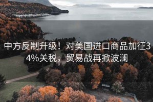 中方反制升級！對美國進(jìn)口商品加征34%關(guān)稅，貿易戰再掀波瀾