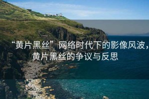 “黃片黑絲”網(wǎng)絡(luò )時(shí)代下的影像風(fēng)波，黃片黑絲的爭議與反思