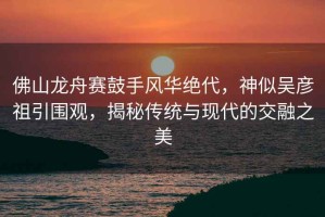佛山龍舟賽鼓手風(fēng)華絕代，神似吳彥祖引圍觀(guān)，揭秘傳統與現代的交融之美