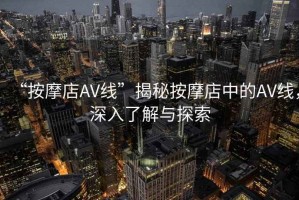 “按摩店AV線(xiàn)”揭秘按摩店中的AV線(xiàn)，深入了解與探索
