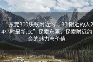 “東莞300塊錢(qián)附近約1130.附近的人24小時(shí)最新.cc”探索東莞，探索附近約會(huì )的魅力與價(jià)值