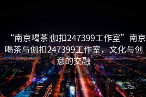 “南京喝茶 伽扣247399工作室”南京喝茶與伽扣247399工作室，文化與創(chuàng  )意的交融