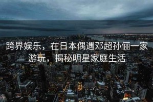 跨界娛樂(lè )，在日本偶遇鄧超孫儷一家游玩，揭秘明星家庭生活