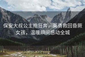 保安大叔公主抱狂奔，英勇救回昏厥女孩，溫暖瞬間感動(dòng)全城