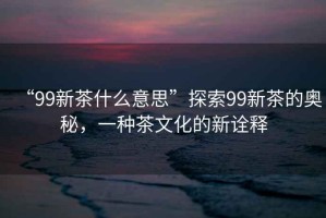 “99新茶什么意思”探索99新茶的奧秘，一種茶文化的新詮釋