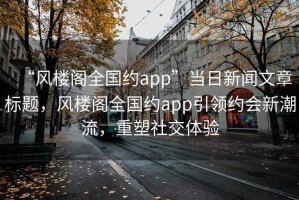 “風(fēng)樓閣全國約app”當日新聞文章標題，風(fēng)樓閣全國約app引領(lǐng)約會(huì )新潮流，重塑社交體驗