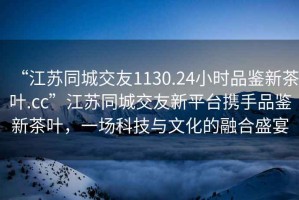 “江蘇同城交友1130.24小時(shí)品鑒新茶葉.cc”江蘇同城交友新平臺攜手品鑒新茶葉，一場(chǎng)科技與文化的融合盛宴