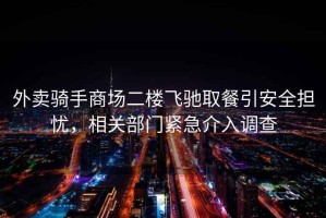 外賣(mài)騎手商場(chǎng)二樓飛馳取餐引安全擔憂(yōu)，相關(guān)部門(mén)緊急介入調查