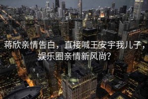 蔣欣親情告白，直接喊王安宇我兒子，娛樂(lè )圈親情新風(fēng)尚？