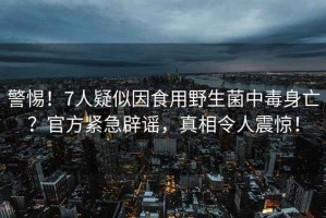 警惕！7人疑似因食用野生菌中毒身亡？官方緊急辟謠，真相令人震驚！