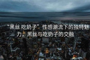 “黑絲 吃奶子”性感潮流下的獨特魅力，黑絲與吃奶子的交融