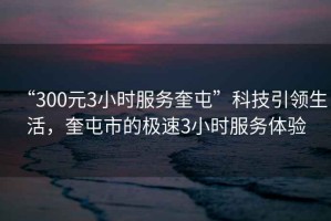 “300元3小時(shí)服務(wù)奎屯”科技引領(lǐng)生活，奎屯市的極速3小時(shí)服務(wù)體驗