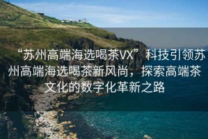 “蘇州高端海選喝茶VX”科技引領(lǐng)蘇州高端海選喝茶新風(fēng)尚，探索高端茶文化的數字化革新之路