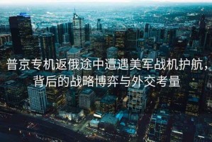 普京專(zhuān)機返俄途中遭遇美軍戰機護航，背后的戰略博弈與外交考量