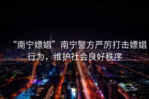 “南寧嫖娼”南寧警方嚴厲打擊嫖娼行為，維護社會(huì )良好秩序