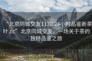 “北京同城交友1130.24小時(shí)品鑒新茶葉.cc”北京同城交友，一場(chǎng)關(guān)于茶的獨特品鑒之旅