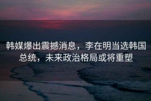 韓媒爆出震撼消息，李在明當選韓國總統，未來(lái)政治格局或將重塑