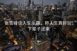張雪峰談人生樂(lè )趣，稱(chēng)人生真好玩，下輩子還來(lái)