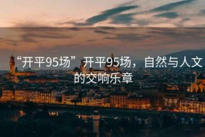 “開(kāi)平95場(chǎng)”開(kāi)平95場(chǎng)，自然與人文的交響樂(lè )章