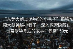 “東莞大朗150塊錢(qián)的小巷子”揭秘東莞大朗神秘小巷子，深入探索隱藏在日常繁華背后的故事，僅需150元