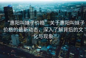 “惠陽(yáng)叫妹子價(jià)格”關(guān)于惠陽(yáng)叫妹子價(jià)格的最新動(dòng)態(tài)，深入了解背后的文化與現象