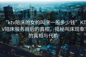 “ktv陪床的女的叫床一般多少錢(qián)”KTV陪床服務(wù)背后的真相，揭秘叫床現象的真相與代價(jià)