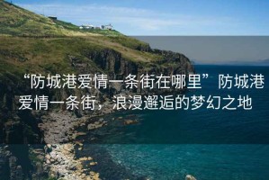 “防城港愛(ài)情一條街在哪里”防城港愛(ài)情一條街，浪漫邂逅的夢(mèng)幻之地