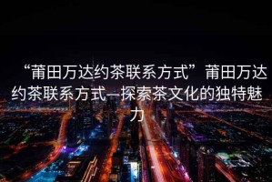 “莆田萬(wàn)達約茶聯(lián)系方式”莆田萬(wàn)達約茶聯(lián)系方式—探索茶文化的獨特魅力