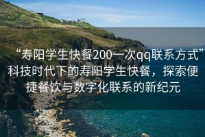 “壽陽(yáng)學(xué)生快餐200一次qq聯(lián)系方式”科技時(shí)代下的壽陽(yáng)學(xué)生快餐，探索便捷餐飲與數字化聯(lián)系的新紀元