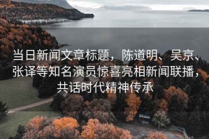 當日新聞文章標題，陳道明、吳京、張譯等知名演員驚喜亮相新聞聯(lián)播，共話(huà)時(shí)代精神傳承