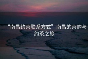 “南昌約茶聯(lián)系方式”南昌的茶韻與約茶之旅