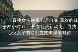 “長(cháng)春找女人聯(lián)系電話(huà)1130.喜歡的妹子24小時(shí).cc”長(cháng)春社交新動(dòng)向，尋找心儀女子的聯(lián)系方式需謹慎對待