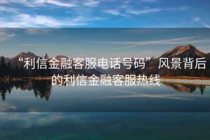 “利信金融客服電話(huà)號碼”風(fēng)景背后的利信金融客服熱線(xiàn)