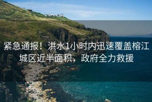 緊急通報！洪水1小時(shí)內迅速覆蓋榕江城區近半面積，政府全力救援