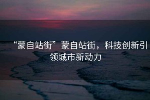 “蒙自站街”蒙自站街，科技創(chuàng  )新引領(lǐng)城市新動(dòng)力