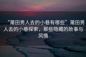 “莆田男人去的小巷有哪些”莆田男人去的小巷探索，那些隱藏的故事與風(fēng)情