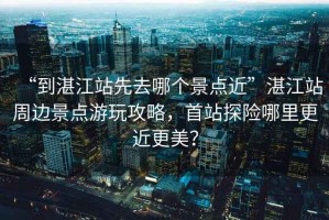 “到湛江站先去哪個(gè)景點(diǎn)近”湛江站周邊景點(diǎn)游玩攻略，首站探險哪里更近更美？