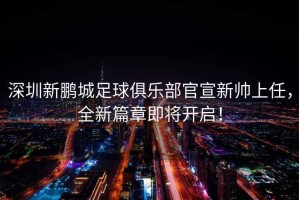 深圳新鵬城足球俱樂(lè )部官宣新帥上任，全新篇章即將開(kāi)啟！