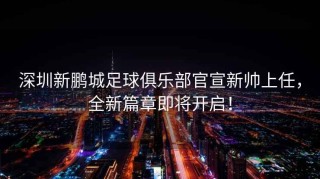 深圳新鵬城足球俱樂(lè )部官宣新帥上任，全新篇章即將開(kāi)啟！