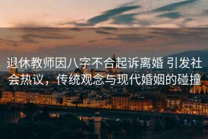 退休教師因八字不合起訴離婚 引發(fā)社會(huì )熱議，傳統觀(guān)念與現代婚姻的碰撞