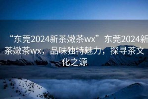 “東莞2024新茶嫩茶wx”東莞2024新茶嫩茶wx，品味獨特魅力，探尋茶文化之源