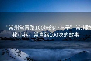“常州常青路100塊的小巷子”常州隱秘小巷，常青路100塊的故事