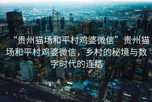 “貴州貓場(chǎng)和平村雞婆微信”貴州貓場(chǎng)和平村雞婆微信，鄉村的秘境與數字時(shí)代的連結
