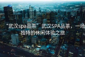 “武漢spa品茶”武漢SPA品茶，一場(chǎng)獨特的休閑體驗之旅