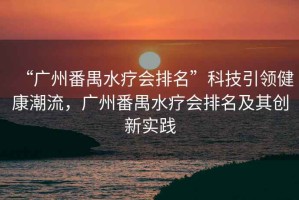 “廣州番禺水療會(huì )排名”科技引領(lǐng)健康潮流，廣州番禺水療會(huì )排名及其創(chuàng  )新實(shí)踐