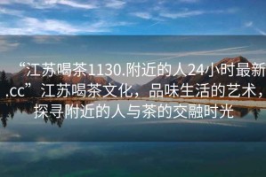 “江蘇喝茶1130.附近的人24小時(shí)最新.cc”江蘇喝茶文化，品味生活的藝術(shù)，探尋附近的人與茶的交融時(shí)光