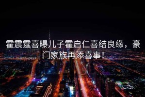 霍震霆喜曝兒子霍啟仁喜結良緣，豪門(mén)家族再添喜事！
