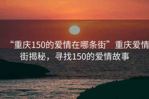 “重慶150的愛(ài)情在哪條街”重慶愛(ài)情街揭秘，尋找150的愛(ài)情故事